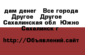 дам денег - Все города Другое » Другое   . Сахалинская обл.,Южно-Сахалинск г.